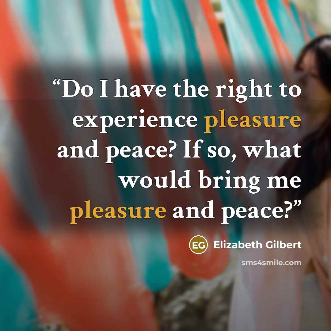 “Do I have the right to experience pleasure and peace? If so, what would bring me pleasure and peace?” quote by Elizabeth Gilbert
