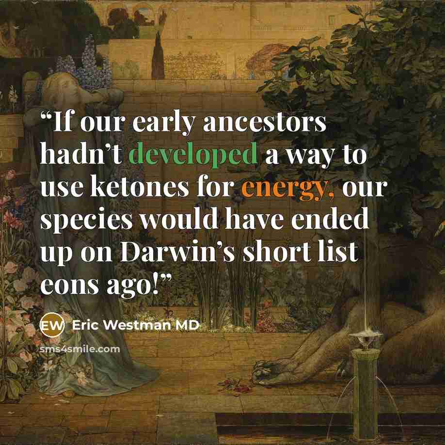 “If our early ancestors hadn’t developed a way to use ketones for energy, our species would have ended up on Darwin’s short list eons ago!” quote by Eric Westman MD