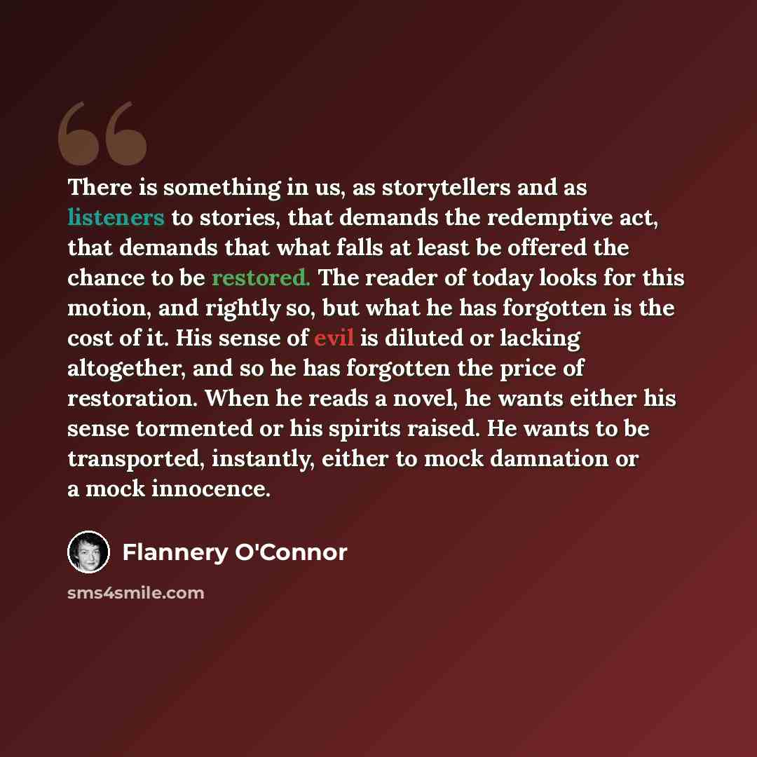 “There is something in us, as storytellers and as listeners to stories, that demands the redemptive act, that demands that what falls at least be offered the chance to be restored. The reader of today looks for this motion, and rightly so, but what he has forgotten is the cost of it. His sense of…” quote by Flannery O'Connor