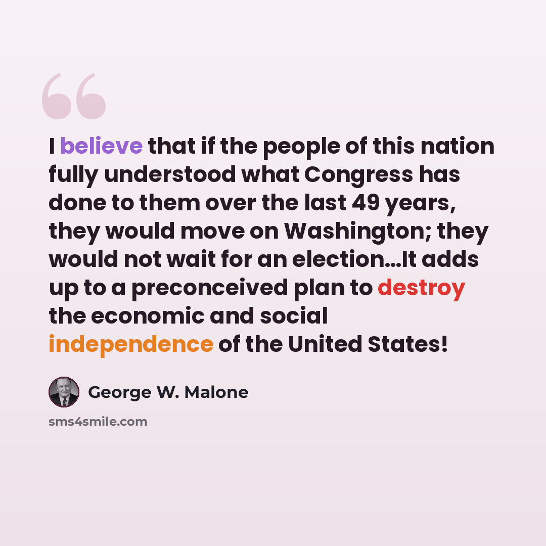 “I believe that if the people of this nation fully understood what Congress has done to them over the last 49 years, they would move on Washington; they would not wait for an election…It adds up to a preconceived plan to destroy the economic and social independence of the United States!” quote by George W. Malone