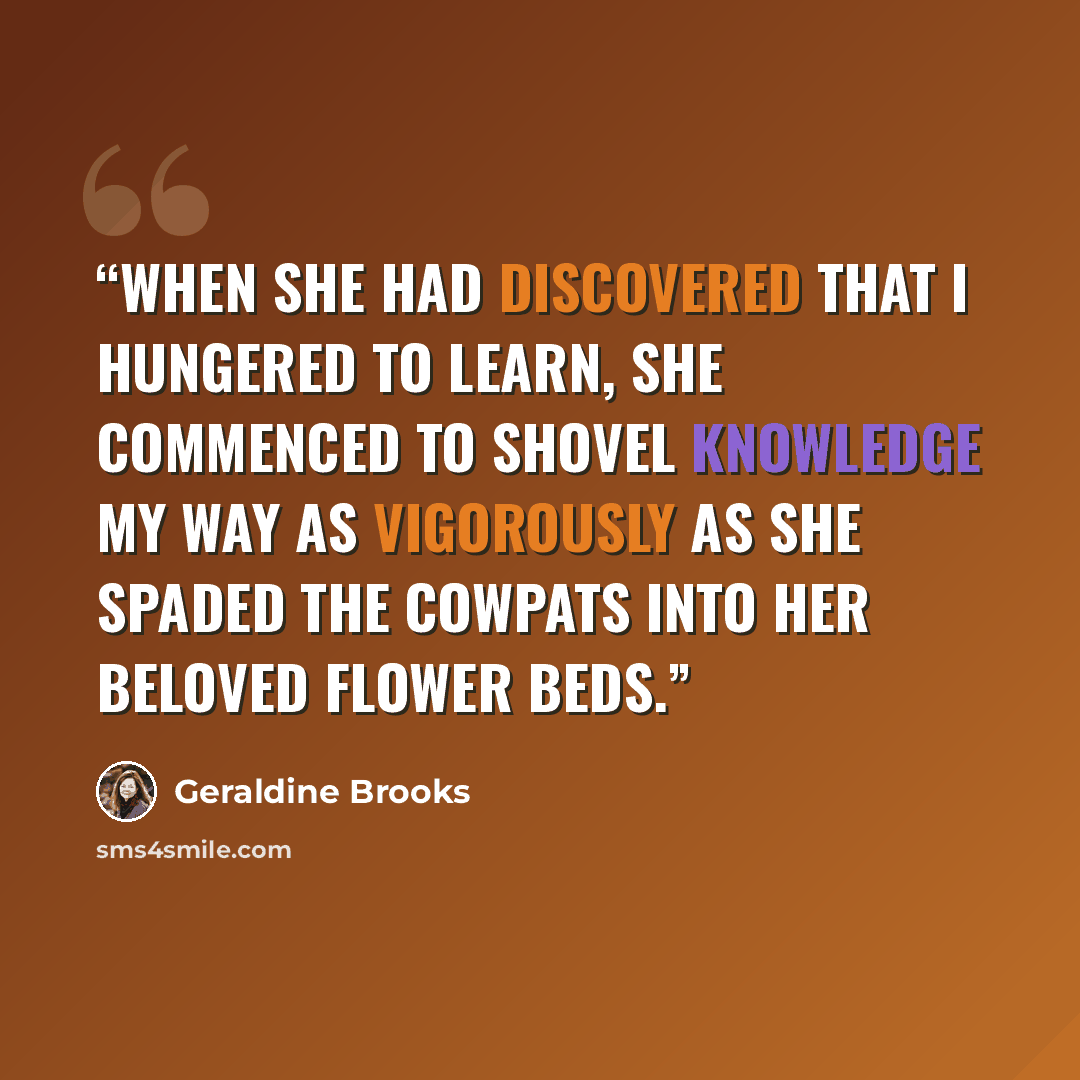 “When she had discovered that I hungered to learn, she commenced to shovel knowledge my way as vigorously as she spaded the cowpats into her beloved flower beds.” quote by Geraldine Brooks
