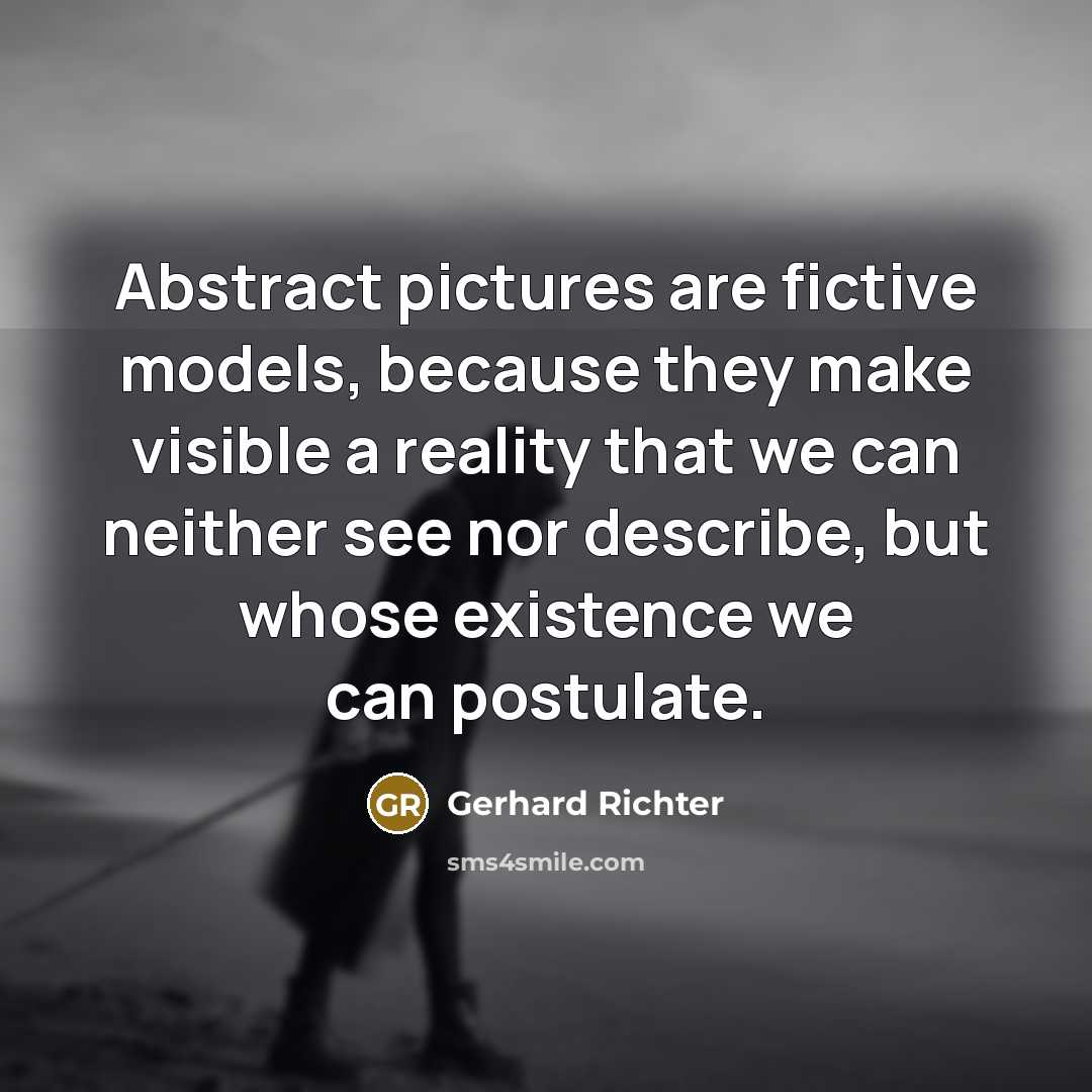 “Abstract pictures are fictive models, because they make visible a reality that we can neither see nor describe, but whose existence we can postulate.” quote by Gerhard Richter