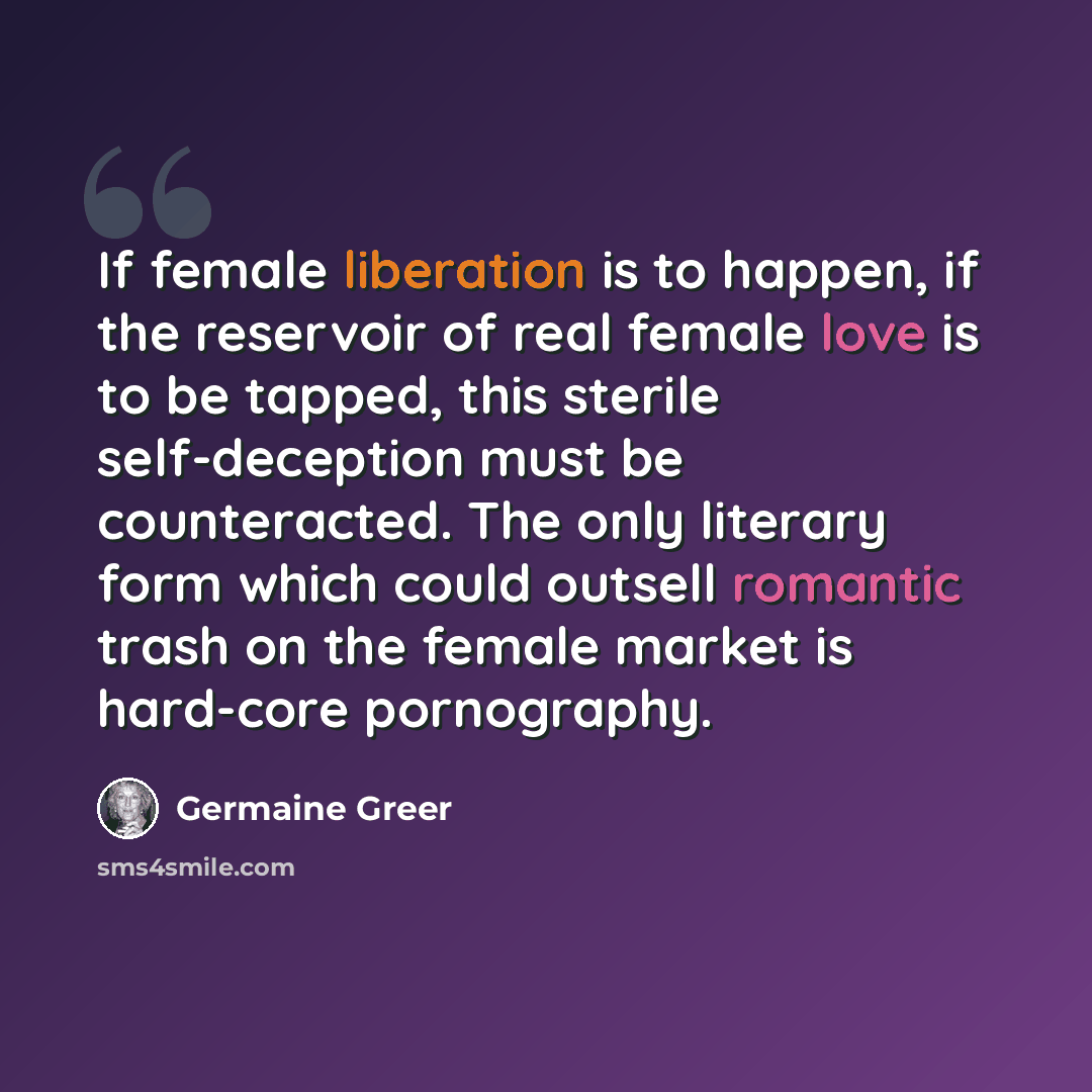 “If female liberation is to happen, if the reservoir of real female love is to be tapped, this sterile self-deception must be counteracted. The only literary form which could outsell romantic trash on the female market is hard-core pornography.” quote by Germaine Greer
