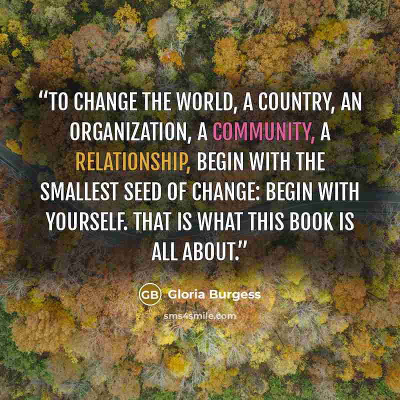“To change the world, a country, an organization, a community, a relationship, begin with the smallest seed of change: begin with yourself. That is what this book is all about.” quote by Gloria Burgess