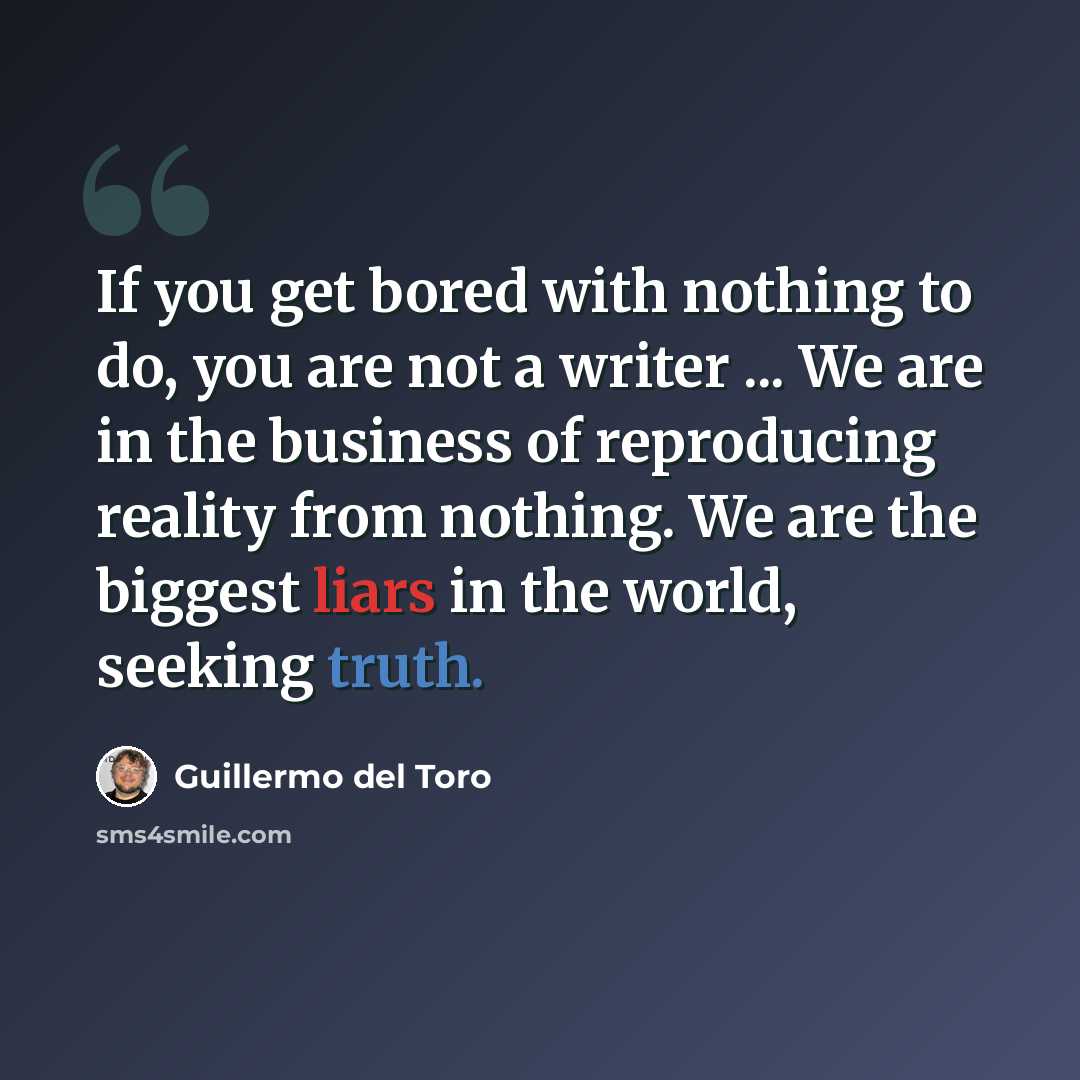 “If you get bored with nothing to do, you are not a writer ... We are in the business of reproducing reality from nothing. We are the biggest liars in the world, seeking truth.” quote by Guillermo del Toro