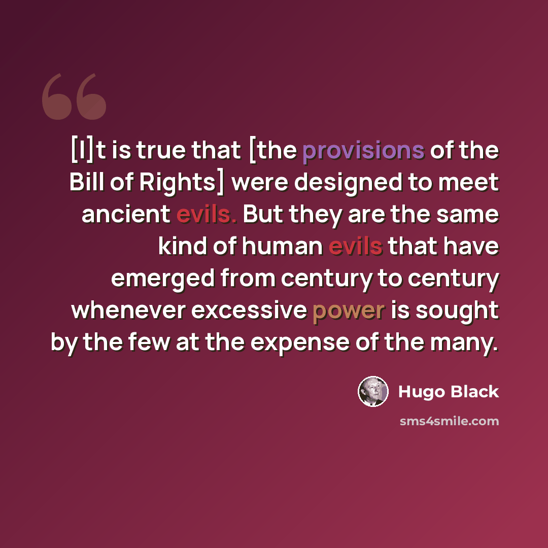 “[I]t is true that [the provisions of the Bill of Rights] were designed to meet ancient evils. But they are the same kind of human evils that have emerged from century to century whenever excessive power is sought by the few at the expense of the many.” quote by Hugo Black