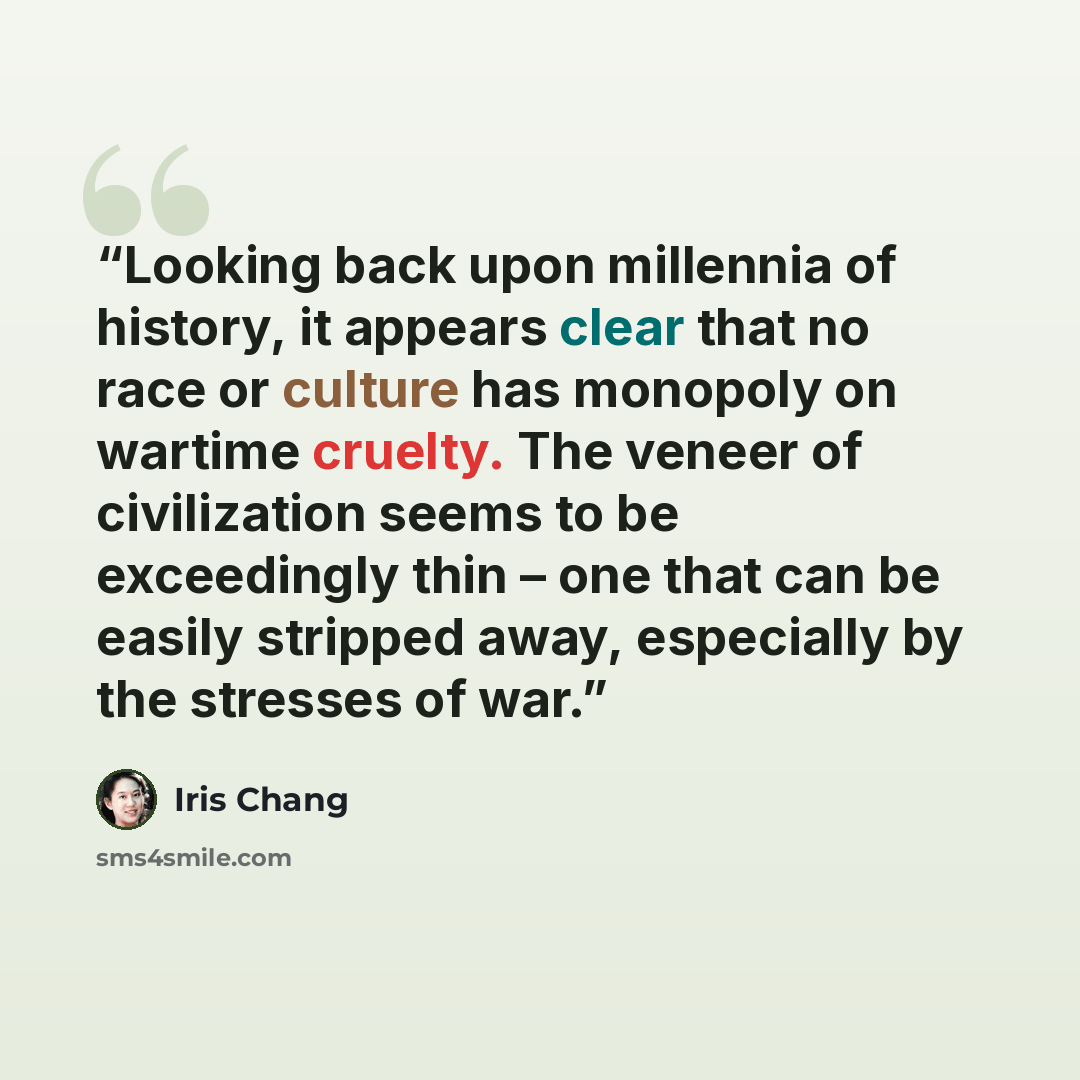“Looking back upon millennia of history, it appears clear that no race or culture has monopoly on wartime cruelty. The veneer of civilization seems to be exceedingly thin – one that can be easily stripped away, especially by the stresses of war.” quote by Iris Chang