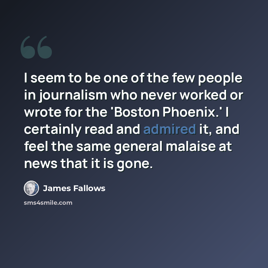 “I seem to be one of the few people in journalism who never worked or wrote for the 'Boston Phoenix.' I certainly read and admired it, and feel the same general malaise at news that it is gone.” quote by James Fallows