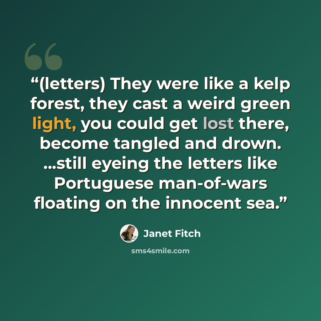 “(letters) They were like a kelp forest, they cast a weird green light, you could get lost there, become tangled and drown. ...still eyeing the letters like Portuguese man-of-wars floating on the innocent sea.” quote by Janet Fitch