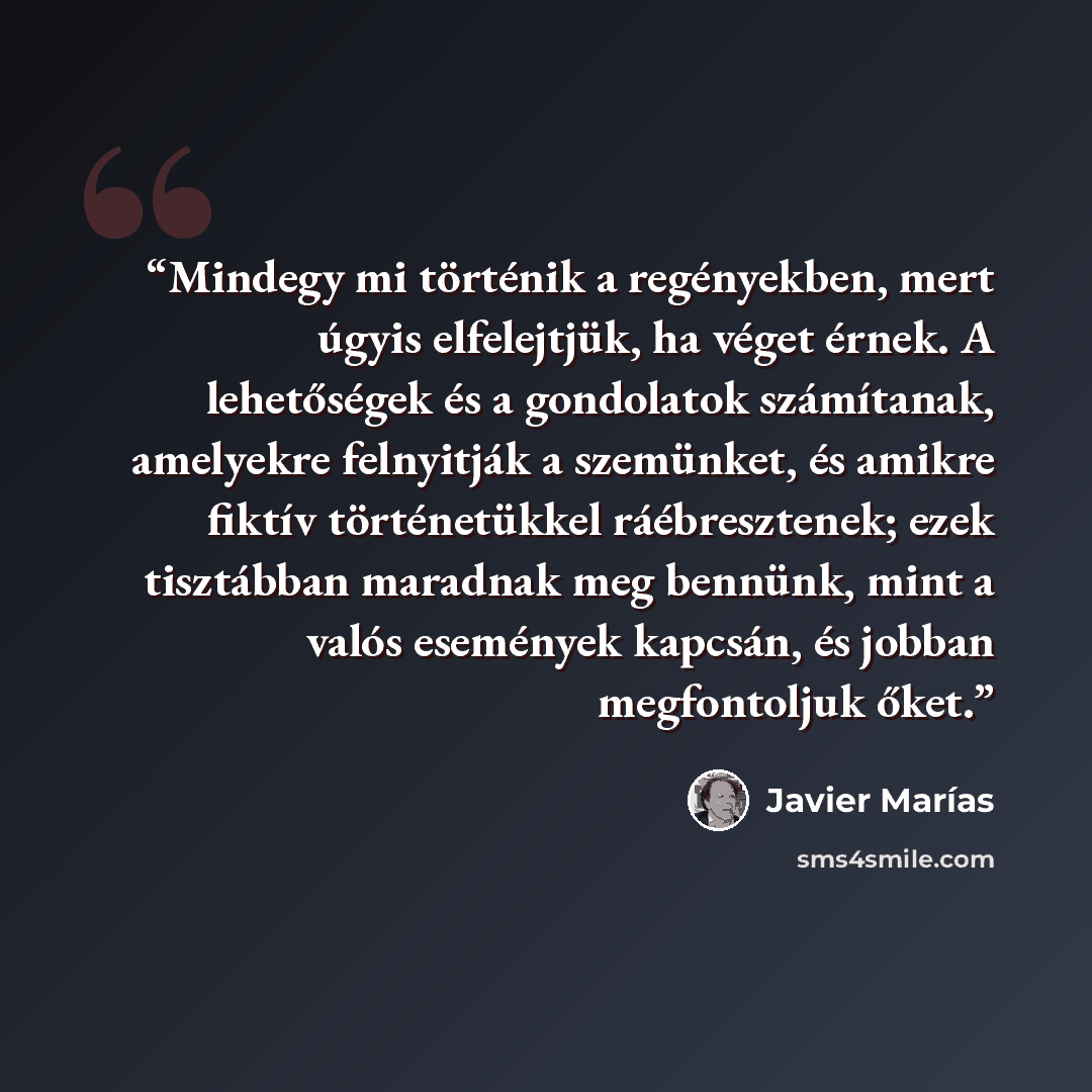 “Mindegy mi történik a regényekben, mert úgyis elfelejtjük, ha véget érnek. A lehetőségek és a gondolatok számítanak, amelyekre felnyitják a szemünket, és amikre fiktív történetükkel ráébresztenek; ezek tisztábban maradnak meg bennünk, mint a valós események kapcsán, és jobban megfontoljuk őket.” quote by Javier Marías