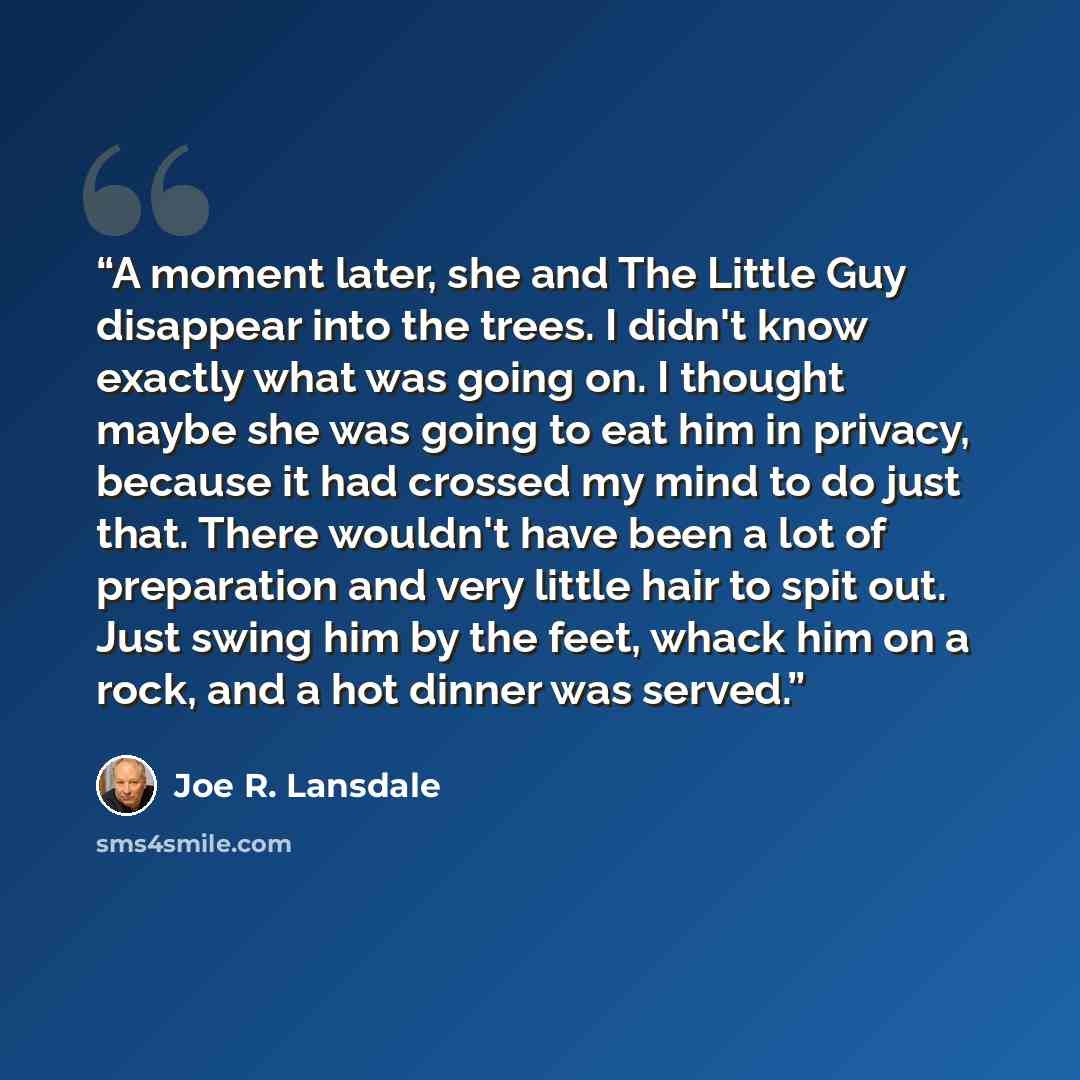 “A moment later, she and The Little Guy disappear into the trees. I didn't know exactly what was going on. I thought maybe she was going to eat him in privacy, because it had crossed my mind to do just that. There wouldn't have been a lot of preparation and very little hair to spit out. Just swing…” quote by Joe R. Lansdale