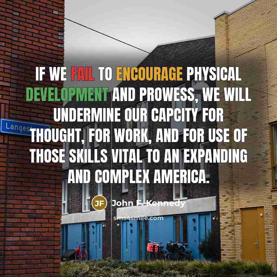 “If we fail to encourage physical development and prowess, we will undermine our capcity for thought, for work, and for use of those skills vital to an expanding and complex America.” quote by John F. Kennedy