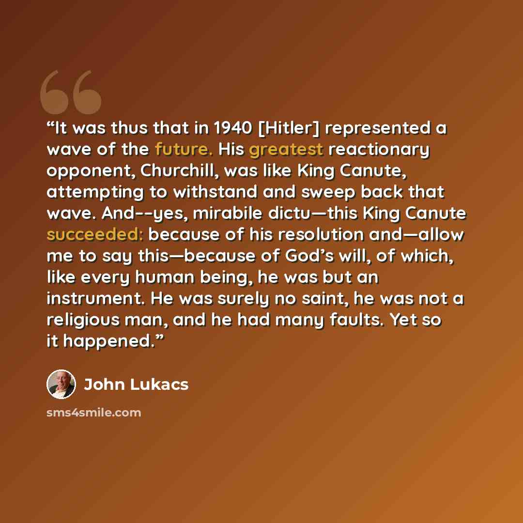 “It was thus that in 1940 [Hitler] represented a wave of the future. His greatest reactionary opponent, Churchill, was like King Canute, attempting to withstand and sweep back that wave. And––yes, mirabile dictu—this King Canute succeeded: because of his resolution and—allow me to say this—because…” quote by John Lukacs