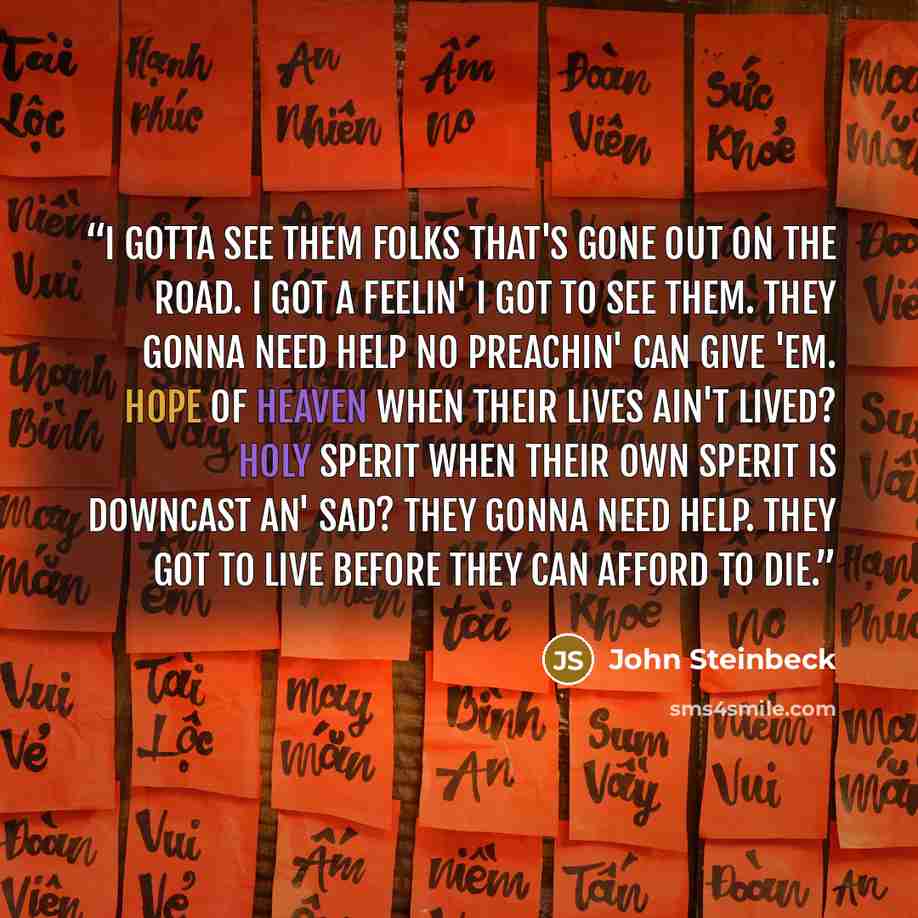 “I gotta see them folks that's gone out on the road. I got a feelin' I got to see them. They gonna need help no preachin' can give 'em. Hope of heaven when their lives ain't lived? Holy Sperit when their own sperit is downcast an' sad? They gonna need help. THey got to live before they can afford…” quote by John Steinbeck
