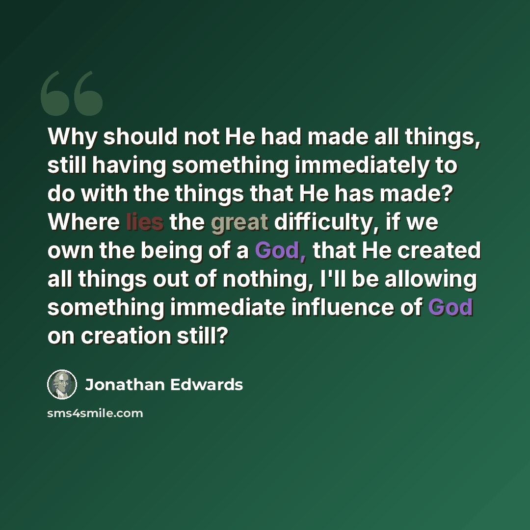 “Why should not He had made all things, still having something immediately to do with the things that He has made? Where lies the great difficulty, if we own the being of a God, that He created all things out of nothing, I'll be allowing something immediate influence of God on creation still?” quote by Jonathan Edwards