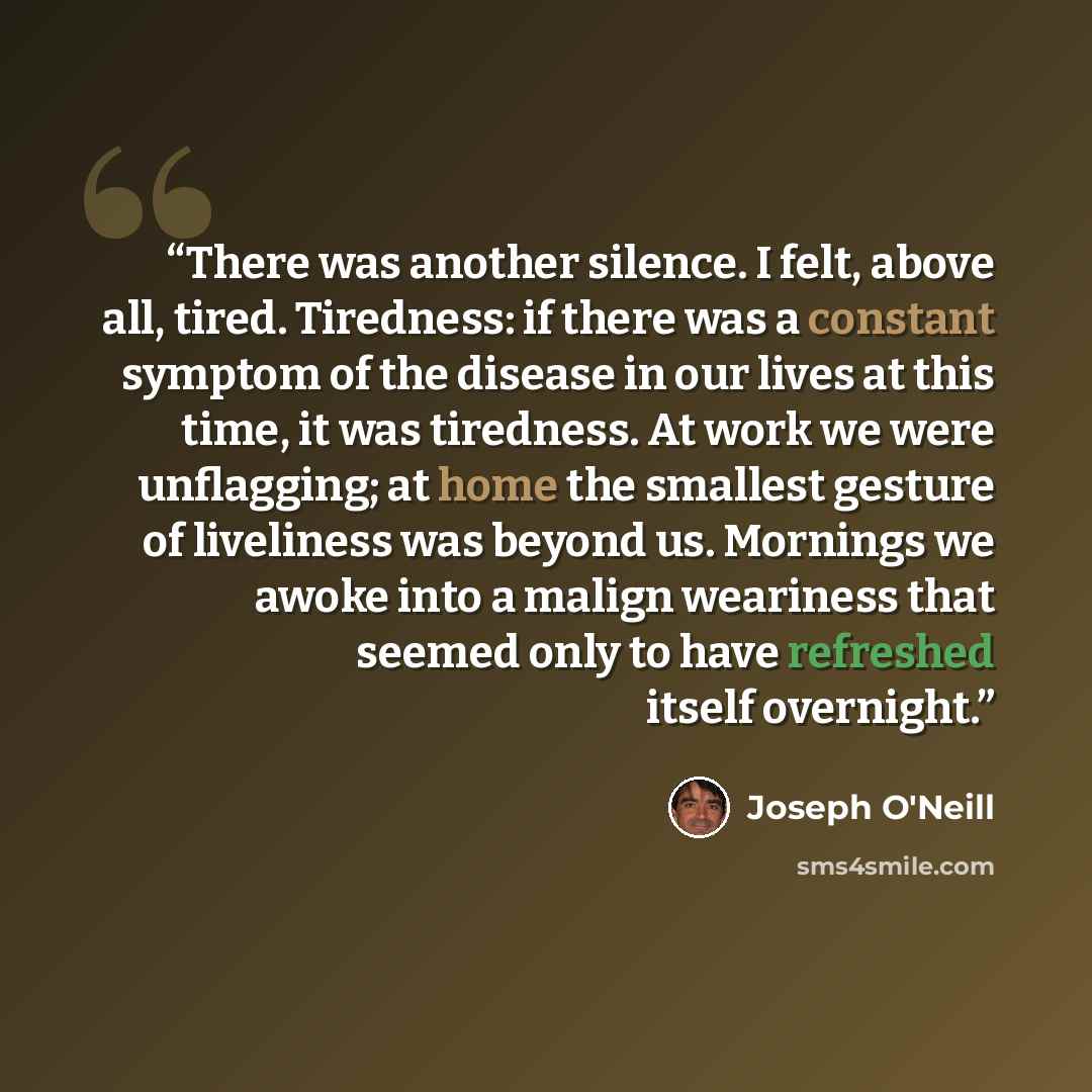 “There was another silence. I felt, above all, tired. Tiredness: if there was a constant symptom of the disease in our lives at this time, it was tiredness. At work we were unflagging; at home the smallest gesture of liveliness was beyond us. Mornings we awoke into a malign weariness that seemed…” quote by Joseph O'Neill