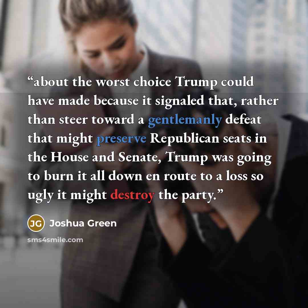 “about the worst choice Trump could have made because it signaled that, rather than steer toward a gentlemanly defeat that might preserve Republican seats in the House and Senate, Trump was going to burn it all down en route to a loss so ugly it might destroy the party.” quote by Joshua Green