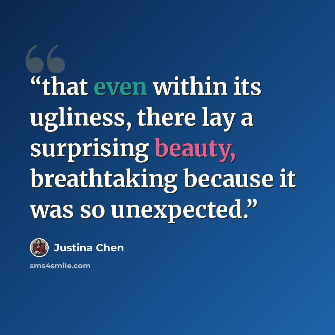 “that even within its ugliness, there lay a surprising beauty, breathtaking because it was so unexpected.” quote by Justina Chen