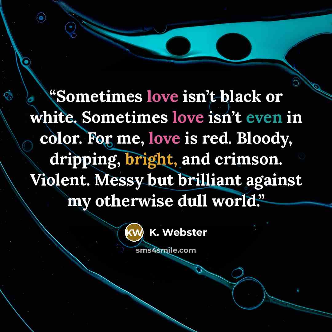 “Sometimes love isn’t black or white. Sometimes love isn’t even in color. For me, love is red. Bloody, dripping, bright, and crimson. Violent. Messy but brilliant against my otherwise dull world.” quote by K. Webster