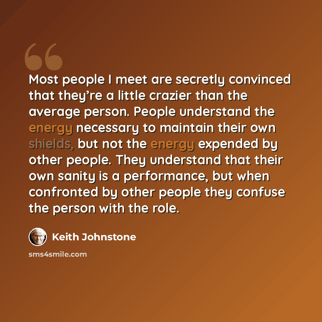 “Most people I meet are secretly convinced that they’re a little crazier than the average person. People understand the energy necessary to maintain their own shields, but not the energy expended by other people. They understand that their own sanity is a performance, but when confronted by other…” quote by Keith Johnstone