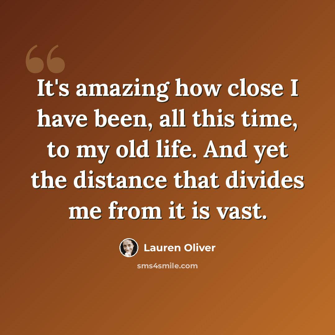 “It's amazing how close I have been, all this time, to my old life. And yet the distance that divides me from it is vast.” quote by Lauren Oliver