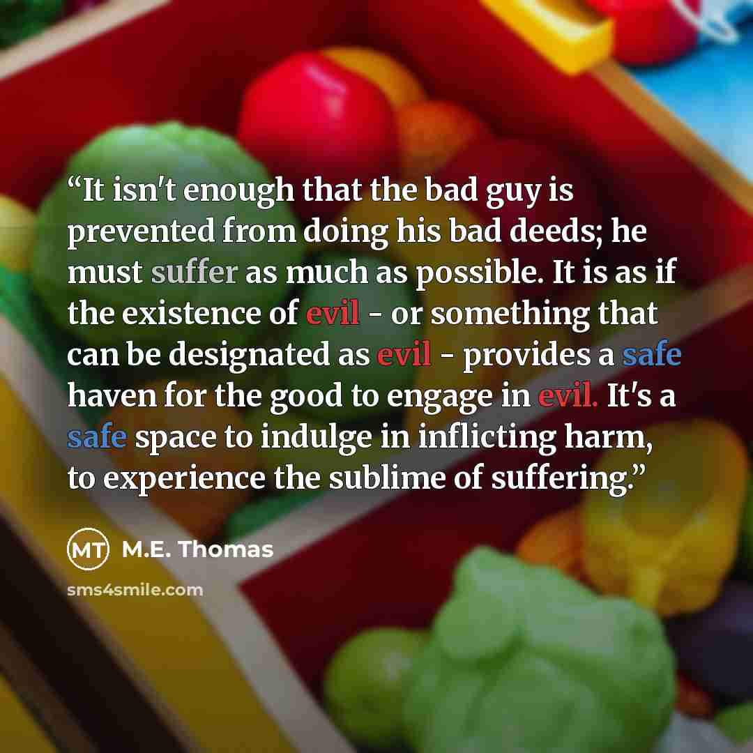 “It isn't enough that the bad guy is prevented from doing his bad deeds; he must suffer as much as possible. It is as if the existence of evil - or something that can be designated as evil - provides a safe haven for the good to engage in evil. It's a safe space to indulge in inflicting harm, to…” quote by M.E. Thomas