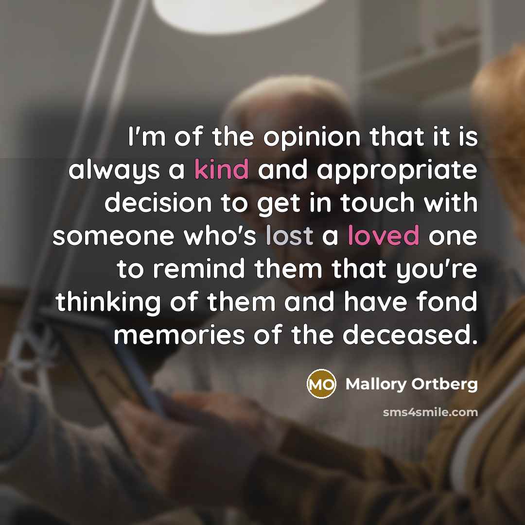 “I'm of the opinion that it is always a kind and appropriate decision to get in touch with someone who's lost a loved one to remind them that you're thinking of them and have fond memories of the deceased.” quote by Mallory Ortberg