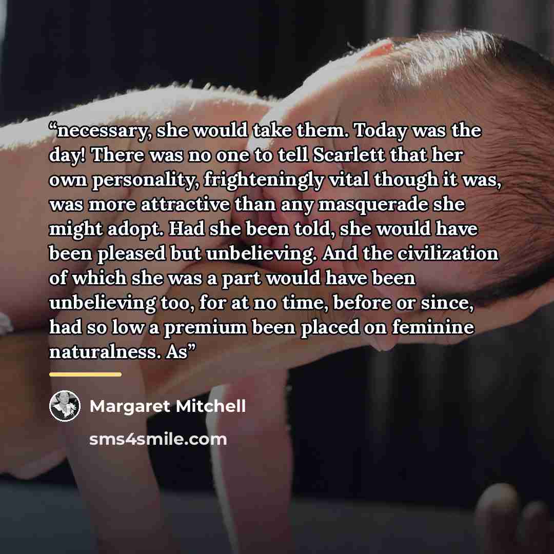 “necessary, she would take them. Today was the day! There was no one to tell Scarlett that her own personality, frighteningly vital though it was, was more attractive than any masquerade she might adopt. Had she been told, she would have been pleased but unbelieving. And the civilization of which…” quote by Margaret Mitchell