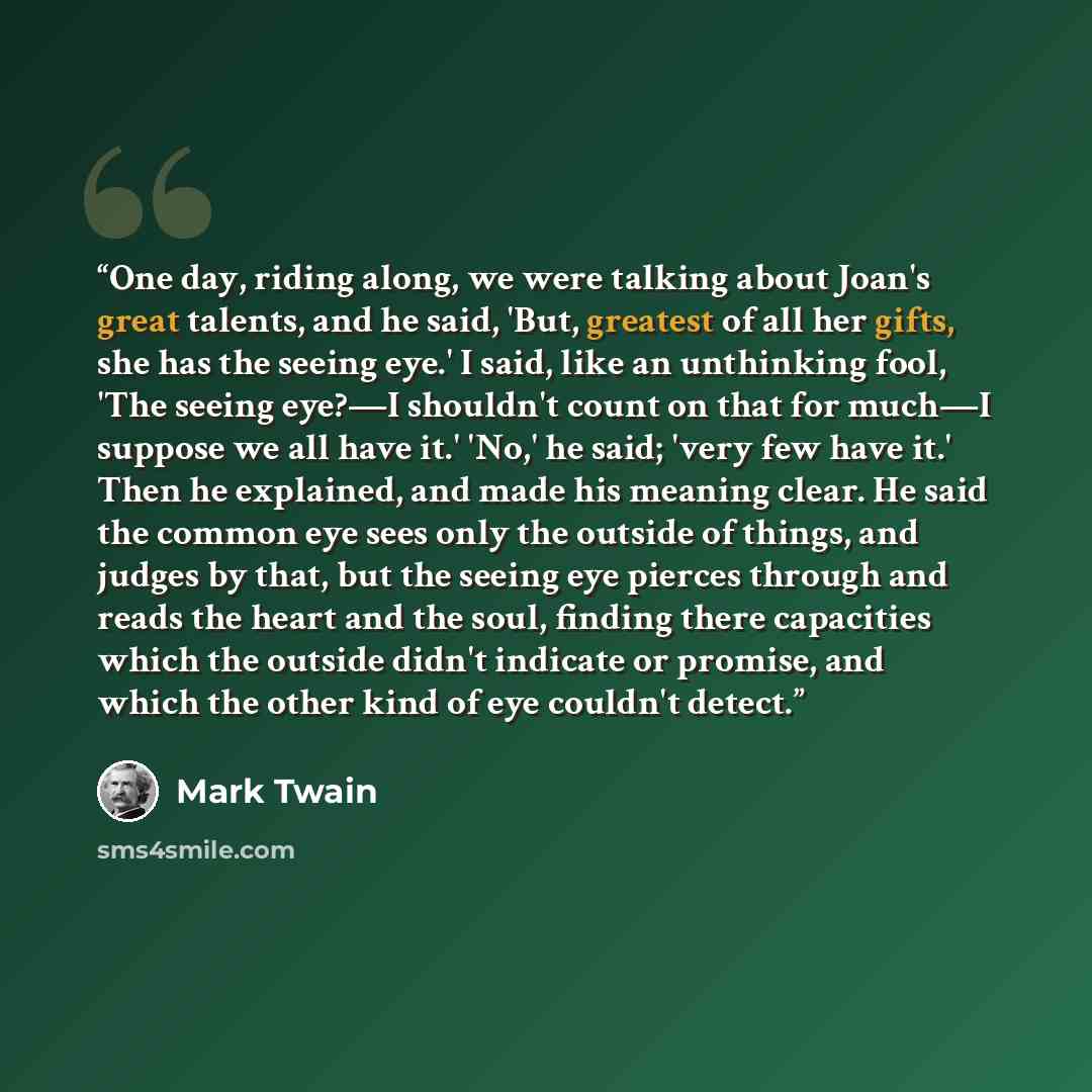 “One day, riding along, we were talking about Joan's great talents, and he said, 'But, greatest of all her gifts, she has the seeing eye.' I said, like an unthinking fool, 'The seeing eye?—I shouldn't count on that for much—I suppose we all have it.' 'No,' he said; 'very few have it.' Then he…” quote by Mark Twain