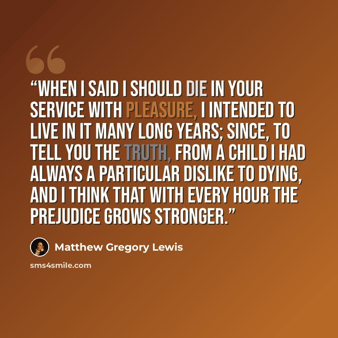“When I said I should die in your service with pleasure, I intended to live in it many long years; since, to tell you the truth, from a child I had always a particular dislike to dying, and I think that with every hour the prejudice grows stronger.” quote by Matthew Gregory Lewis