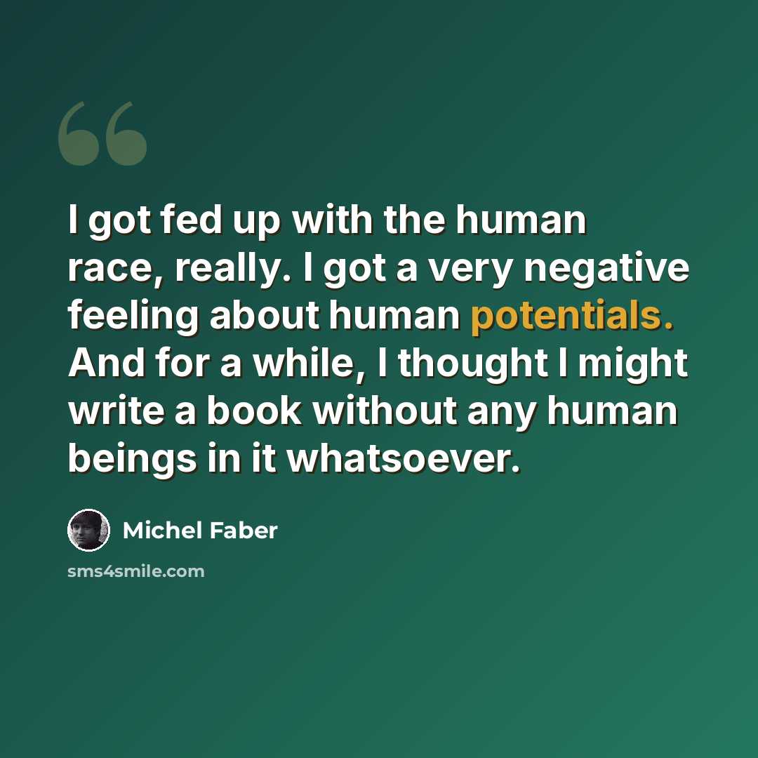 “I got fed up with the human race, really. I got a very negative feeling about human potentials. And for a while, I thought I might write a book without any human beings in it whatsoever.” quote by Michel Faber