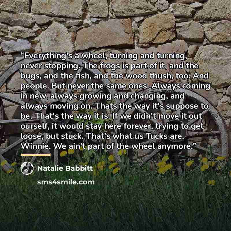 “Everything's a wheel, turning and turning, never stopping. The frogs is part of it, and the bugs, and the fish, and the wood thush, too. And people. But never the same ones. Always coming in new, always growing and changing, and always moving on. Thats the way it's suppose to be. That's the way it…” quote by Natalie Babbitt