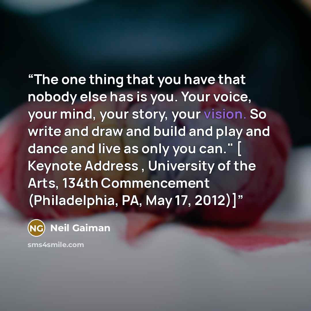 “The one thing that you have that nobody else has is you. Your voice, your mind, your story, your vision. So write and draw and build and play and dance and live as only you can." [ Keynote Address , University of the Arts, 134th Commencement (Philadelphia, PA, May 17, 2012)]” quote by Neil Gaiman