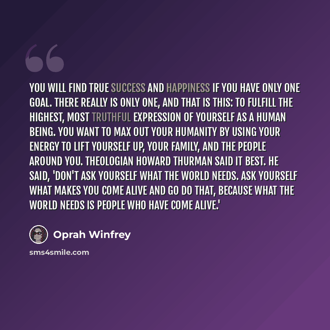 “You will find true success and happiness if you have only one goal. There really is only one, and that is this: To fulfill the highest, most truthful expression of yourself as a human being. You want to max out your humanity by using your energy to lift yourself up, your family, and the people…” quote by Oprah Winfrey