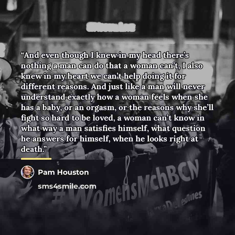 “And even though I knew in my head there’s nothing a man can do that a woman can’t, I also knew in my heart we can’t help doing it for different reasons. And just like a man will never understand exactly how a woman feels when she has a baby, or an orgasm, or the reasons why she’ll fight so hard to…” quote by Pam Houston