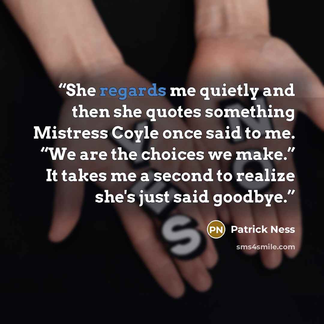 “She regards me quietly and then she quotes something Mistress Coyle once said to me. “We are the choices we make.” It takes me a second to realize she's just said goodbye.” quote by Patrick Ness