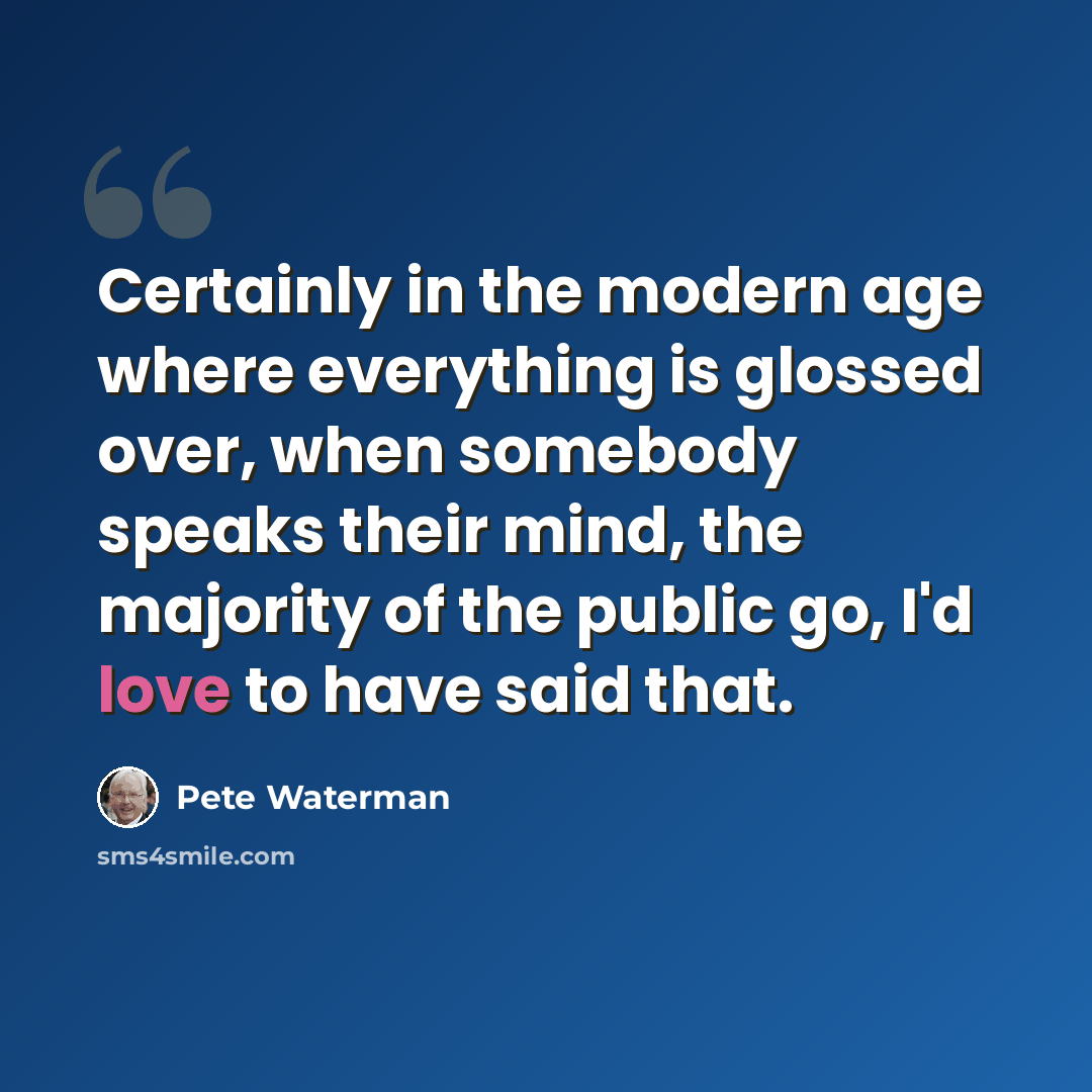 “Certainly in the modern age where everything is glossed over, when somebody speaks their mind, the majority of the public go, I'd love to have said that.” quote by Pete Waterman