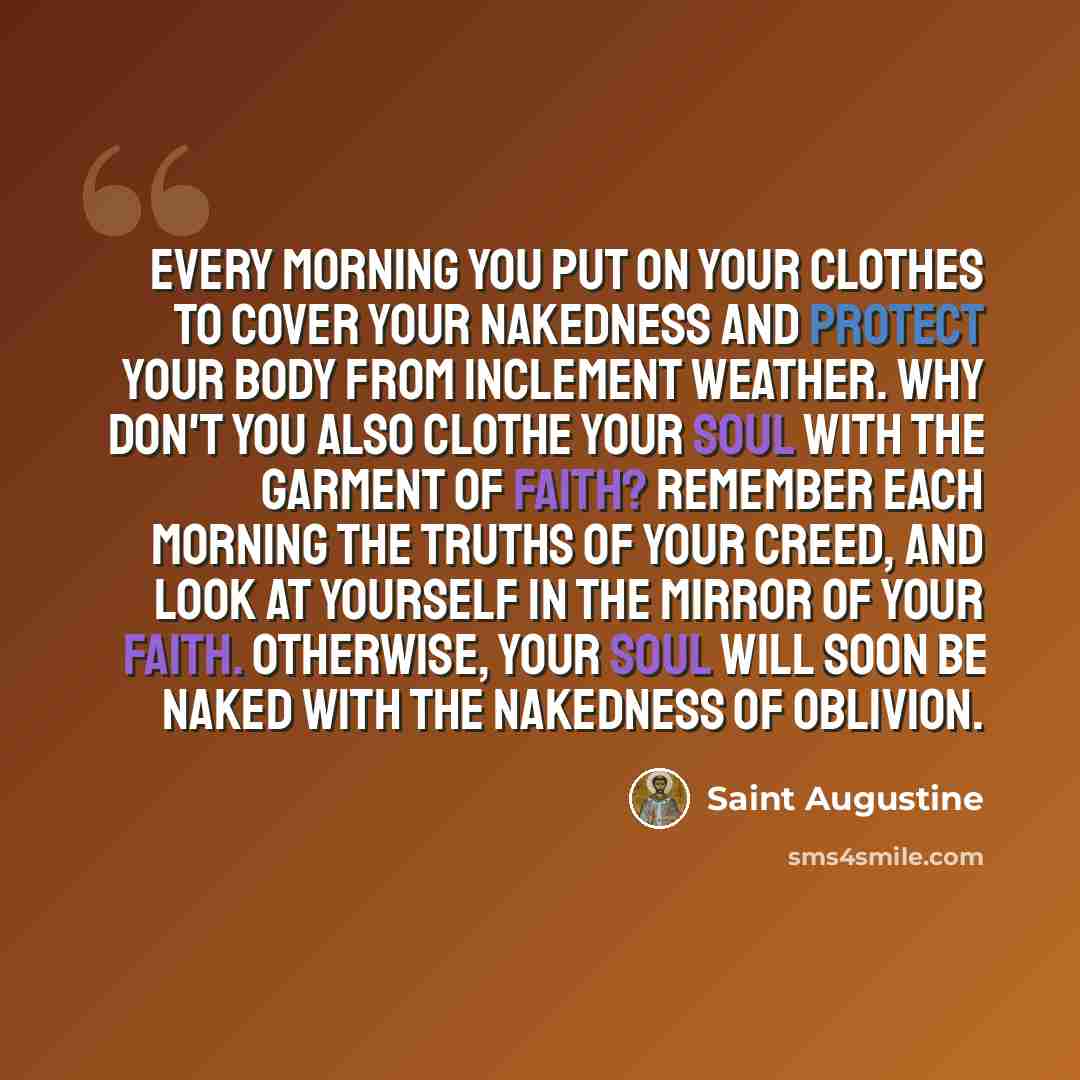 “Every morning you put on your clothes to cover your nakedness and protect your body from inclement weather. Why don't you also clothe your soul with the garment of faith? Remember each morning the truths of your creed, and look at yourself in the mirror of your faith. Otherwise, your soul will…” quote by Saint Augustine