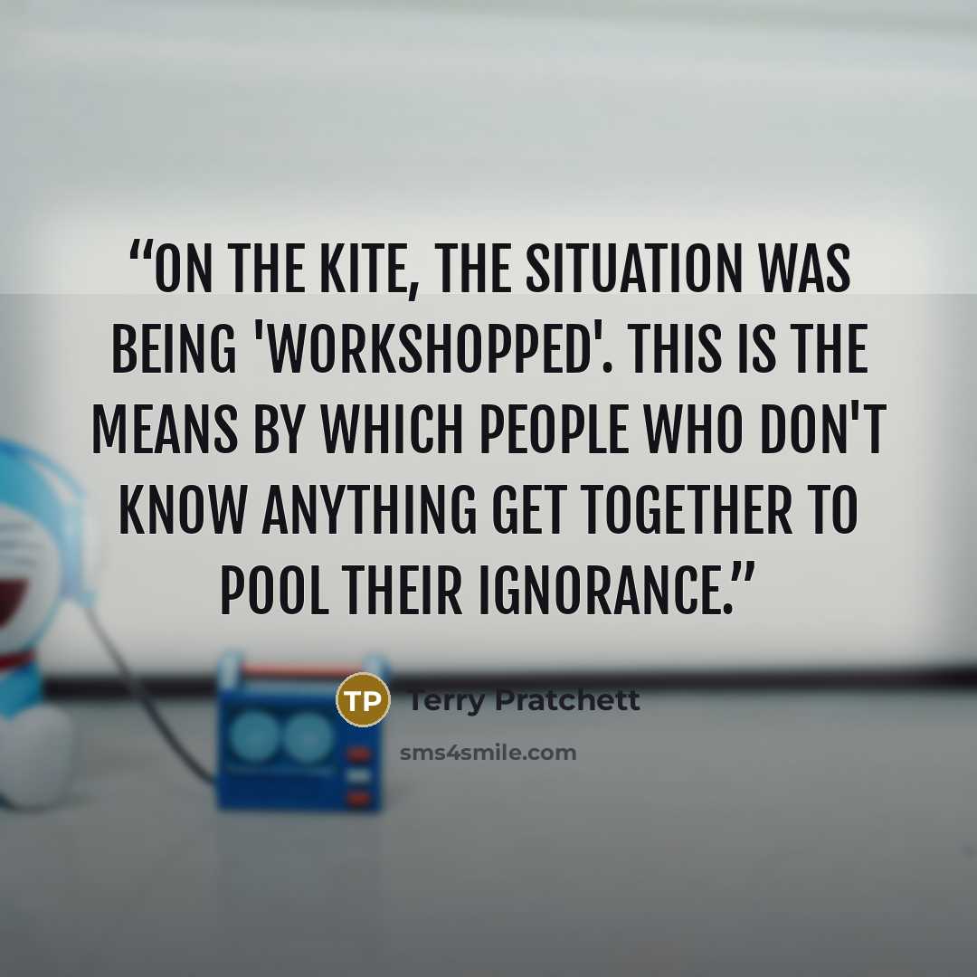 “On the Kite, the situation was being 'workshopped'. This is the means by which people who don't know anything get together to pool their ignorance.” quote by Terry Pratchett