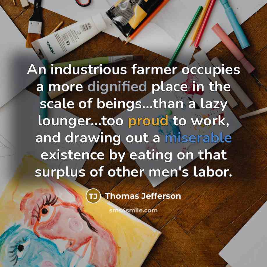 “An industrious farmer occupies a more dignified place in the scale of beings...than a lazy lounger...too proud to work, and drawing out a miserable existence by eating on that surplus of other men's labor.” quote by Thomas Jefferson