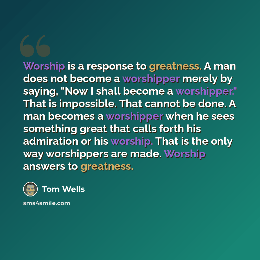 “Worship is a response to greatness. A man does not become a worshipper merely by saying, "Now I shall become a worshipper." That is impossible. That cannot be done. A man becomes a worshipper when he sees something great that calls forth his admiration or his worship. That is the only way…” quote by Tom Wells