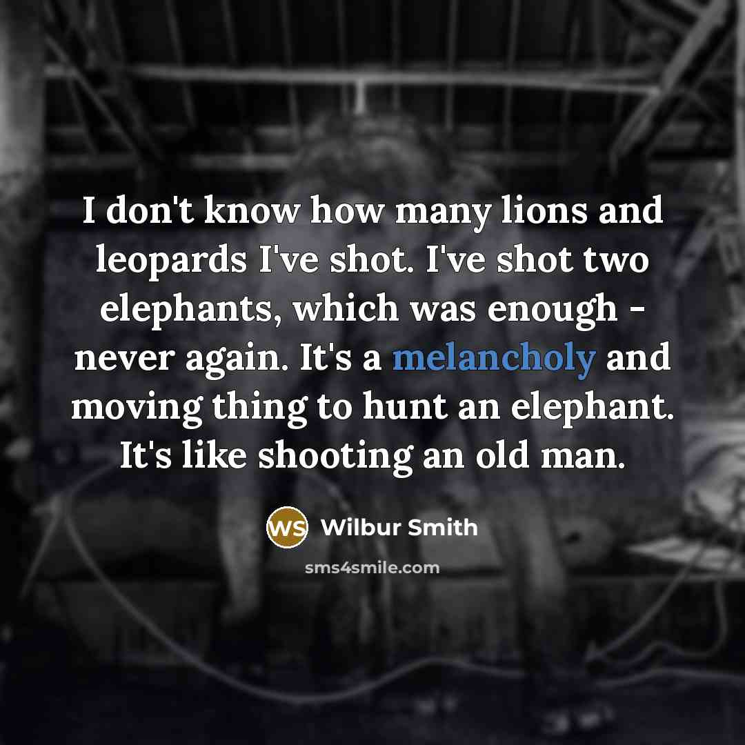 “I don't know how many lions and leopards I've shot. I've shot two elephants, which was enough - never again. It's a melancholy and moving thing to hunt an elephant. It's like shooting an old man.” quote by Wilbur Smith
