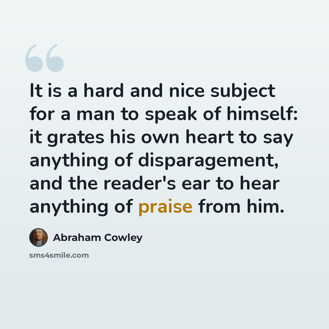 “It is a hard and nice subject for a man to speak of himself: it grates his own heart to say anything of disparagement, and the reader's ear to hear anything of praise from him.” quote by Abraham Cowley