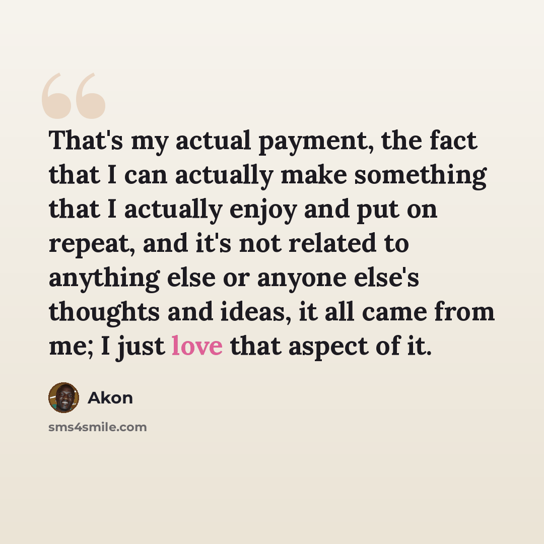 “That's my actual payment, the fact that I can actually make something that I actually enjoy and put on repeat, and it's not related to anything else or anyone else's thoughts and ideas, it all came from me; I just love that aspect of it.” quote by Akon