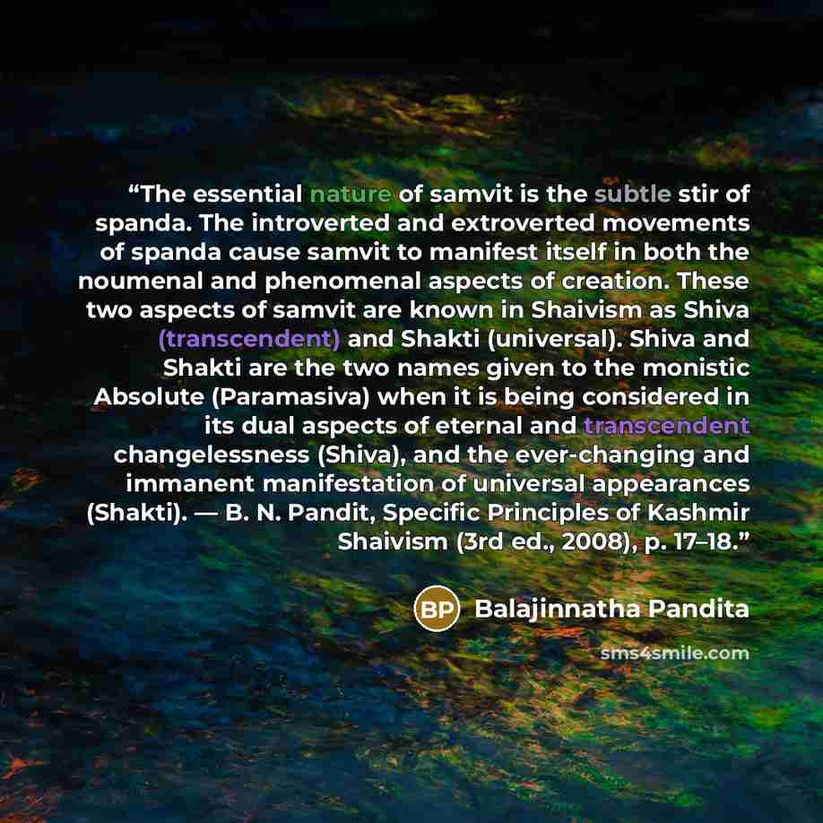 “The essential nature of samvit is the subtle stir of spanda. The introverted and extroverted movements of spanda cause samvit to manifest itself in both the noumenal and phenomenal aspects of creation. These two aspects of samvit are known in Shaivism as Shiva (transcendent) and Shakti…” quote by Balajinnatha Pandita