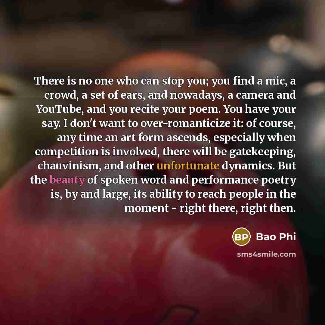 “There is no one who can stop you; you find a mic, a crowd, a set of ears, and nowadays, a camera and YouTube, and you recite your poem. You have your say. I don't want to over-romanticize it: of course, any time an art form ascends, especially when competition is involved, there will be…” quote by Bao Phi