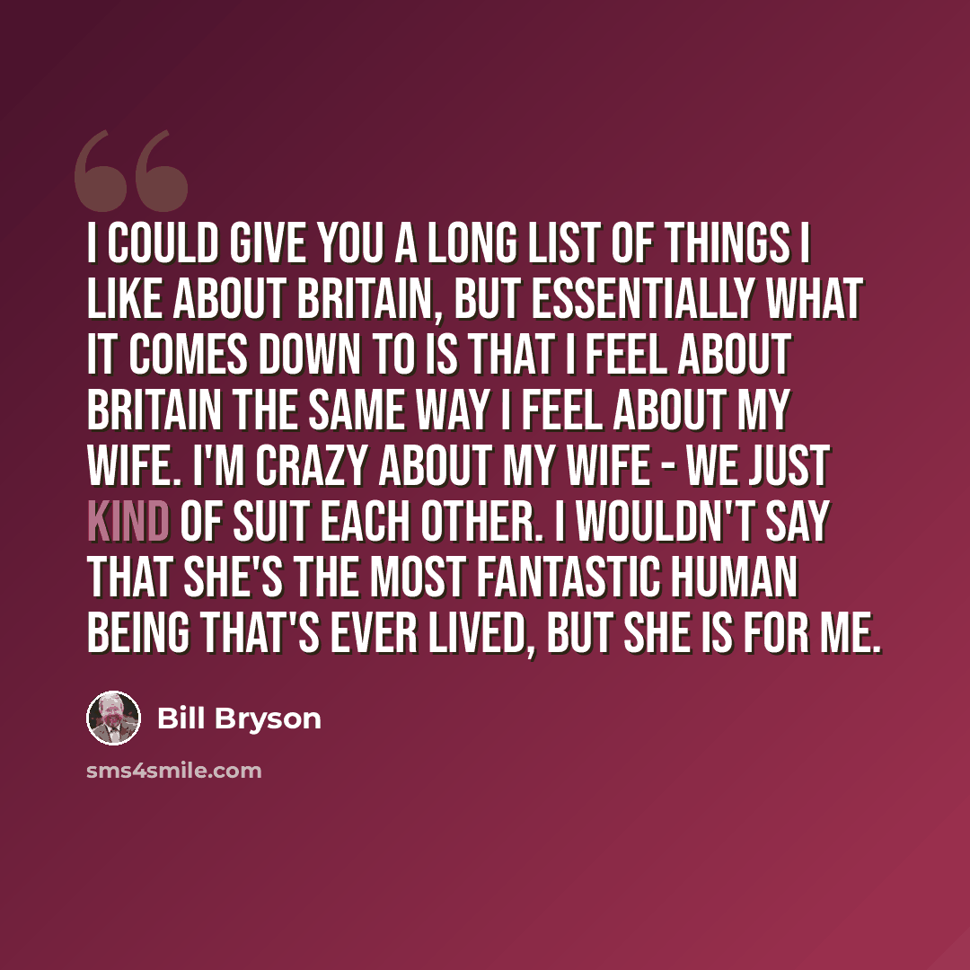 “I could give you a long list of things I like about Britain, but essentially what it comes down to is that I feel about Britain the same way I feel about my wife. I'm crazy about my wife - we just kind of suit each other. I wouldn't say that she's the most fantastic human being that's ever lived…” quote by Bill Bryson
