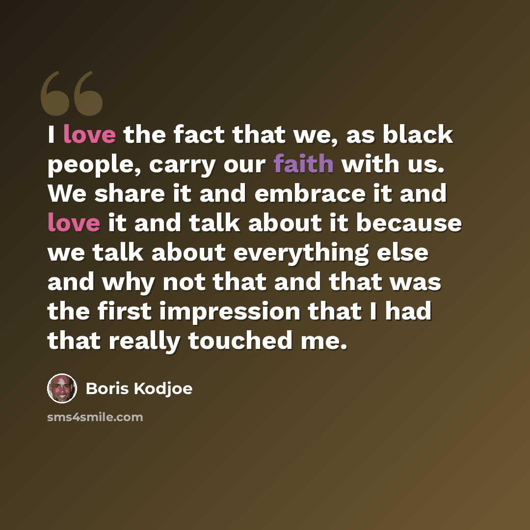 “I love the fact that we, as black people, carry our faith with us. We share it and embrace it and love it and talk about it because we talk about everything else and why not that and that was the first impression that I had that really touched me.” quote by Boris Kodjoe