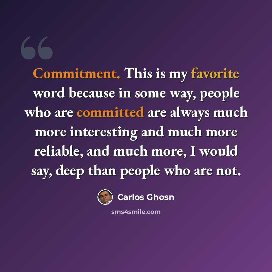 “Commitment. This is my favorite word because in some way, people who are committed are always much more interesting and much more reliable, and much more, I would say, deep than people who are not.” quote by Carlos Ghosn