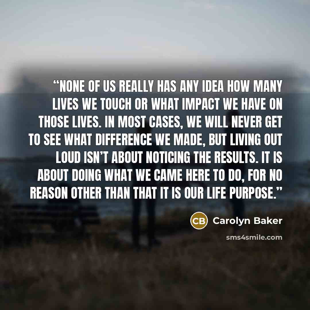 “None of us really has any idea how many lives we touch or what impact we have on those lives. In most cases, we will never get to see what difference we made, but living out loud isn’t about noticing the results. It is about doing what we came here to do, for no reason other than that it is our…” quote by Carolyn Baker